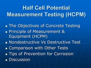 Half Cell Potential
Measurement Testing (HCPM)
 The Objectives of Concrete Testing
 Principle of Measurement &
Equipment (HCPM)
 Nondestructive Vs Destructive Test
 Comparison with Other Tests
 Tips of Prevention for Corrosion
 Discussion
 