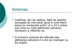 Sintomas
 Calafrios, dor de cabeça, falta de apetite,
sensação de mal-estar geral e uma febre
baixa ou moderada entre 12 e 24 h antes
que uma ou mais glândulas salivares
comecem a inflamar-se.
 O primeiro sintoma de infecção das
glândulas salivares é a dor ao mastigar ou
ao engolir.
 