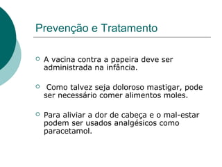 Prevenção e Tratamento
 A vacina contra a papeira deve ser
administrada na infância.
 Como talvez seja doloroso mastigar, pode
ser necessário comer alimentos moles.
 Para aliviar a dor de cabeça e o mal-estar
podem ser usados analgésicos como
paracetamol.
 