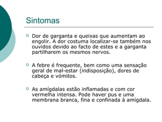 Sintomas
 Dor de garganta e queixas que aumentam ao
engolir. A dor costuma localizar-se também nos
ouvidos devido ao facto de estes e a garganta
partilharem os mesmos nervos.
 A febre é frequente, bem como uma sensação
geral de mal-estar (indisposição), dores de
cabeça e vómitos.
 As amígdalas estão inflamadas e com cor
vermelha intensa. Pode haver pus e uma
membrana branca, fina e confinada à amígdala.
 