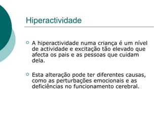 Hiperactividade
 A hiperactividade numa criança é um nível
de actividade e excitação tão elevado que
afecta os pais e as pessoas que cuidam
dela.
 Esta alteração pode ter diferentes causas,
como as perturbações emocionais e as
deficiências no funcionamento cerebral.
 