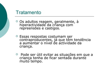 Tratamento
 Os adultos reagem, geralmente, à
hiperactividade da criança com
repreensões e castigos.
 Essas respostas costumam ser
contraproducentes, já que têm tendência
a aumentar o nível de actividade da
criança.
 Pode ser útil evitar as situações em que a
criança tenha de ficar sentada durante
muito tempo.
 