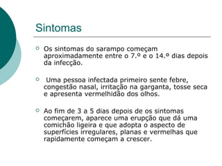 Sintomas
 Os sintomas do sarampo começam
aproximadamente entre o 7.º e o 14.º dias depois
da infecção.
 Uma pessoa infectada primeiro sente febre,
congestão nasal, irritação na garganta, tosse seca
e apresenta vermelhidão dos olhos.
 Ao fim de 3 a 5 dias depois de os sintomas
começarem, aparece uma erupção que dá uma
comichão ligeira e que adopta o aspecto de
superfícies irregulares, planas e vermelhas que
rapidamente começam a crescer.
 
