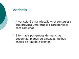 Varicela
 A varicela é uma infecção viral contagiosa
que provoca uma erupção característica
com comichão.
 É formada por grupos de manchas
pequenas, planas ou elevadas, bolhas
cheias de líquido e crostas.
 