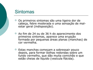 Sintomas
 Os primeiros sintomas são uma ligeira dor de
cabeça, febre moderada e uma sensação de mal-
estar geral (indisposição).
 Ao fim de 24 ou de 36 h do aparecimento dos
primeiros sintomas, aparece uma erupção
formada por pequenas áreas planas (manchas) de
cor vermelha.
 Estas manchas começam a sobressair pouco
depois, para formar bolhas redondas sobre um
fundo vermelho, que dão muita comichão e que
estão cheias de líquido (vesícula flácida).
 
