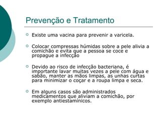 Prevenção e Tratamento
 Existe uma vacina para prevenir a varicela.
 Colocar compressas húmidas sobre a pele alivia a
comichão e evita que a pessoa se coce e
propague a infecção
 Devido ao risco de infecção bacteriana, é
importante lavar muitas vezes a pele com água e
sabão, manter as mãos limpas, as unhas curtas
para minimizar o coçar e a roupa limpa e seca.
 Em alguns casos são administrados
medicamentos que aliviam a comichão, por
exemplo antiestamínicos.
 
