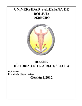 HISTORIA CRÍTICA DEL DERECHO UNIVERSAL Y BOLIVIANO
UNIVERSIDAD SALESIANA DE
BOLIVIA
DERECHO
DOSSIER
HISTORIA CRITICA DEL DERECHO
DOCENTE:
Dra. Wendy Llanos Centeno
Gestión I/2012
 