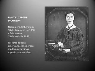 EMILY ELIZABETH
DICKINSON

Nasceu em Amherst em
10 de dezembro de 1830
e faleceu em
15 de maio de 1886.

Foi uma poetisa
americana, considerada
moderna em vários
aspectos da sua obra.
 