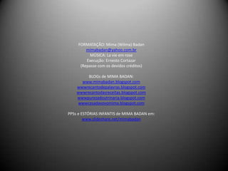FORMATAÇÃO: Mima (Wilma) Badan
         mimabadan@yahoo.com.br
           MÚSICA: La vie em rose
         Execução: Ernesto Cortazar
      (Repasse com os devidos créditos)

         BLOGs de MIMA BADAN:
      www.mimabadan.blogspot.com
    wwwrecantodepalavras.blogspot.com
    wwwrecantodasreceitas.blogspot.com
    wwwpurezadoutrinaria.blogspot.com
    wwwcasadavovomima.blogspot.com

PPSs e ESTÓRIAS INFANTIS de MIMA BADAN em:
        www.slideshare.net/mimabadan
 