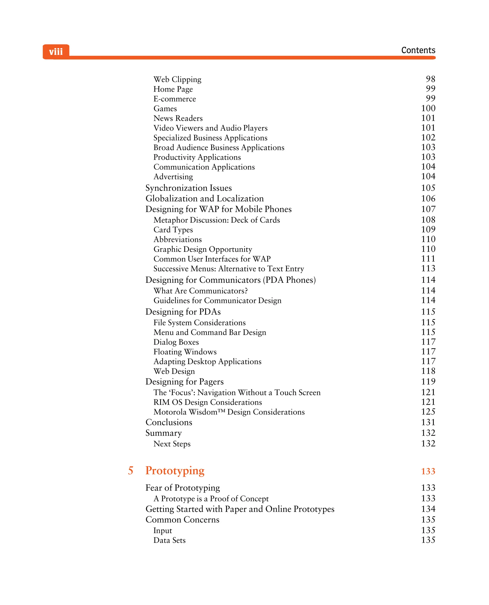 Contents
viii
Web Clipping 98
Home Page 99
E-commerce 99
Games 100
News Readers 101
Video Viewers and Audio Players 101
Specialized Business Applications 102
Broad Audience Business Applications 103
Productivity Applications 103
Communication Applications 104
Advertising 104
Synchronization Issues 105
Globalization and Localization 106
Designing for WAP for Mobile Phones 107
Metaphor Discussion: Deck of Cards 108
Card Types 109
Abbreviations 110
Graphic Design Opportunity 110
Common User Interfaces for WAP 111
Successive Menus: Alternative to Text Entry 113
Designing for Communicators (PDA Phones) 114
What Are Communicators? 114
Guidelines for Communicator Design 114
Designing for PDAs 115
File System Considerations 115
Menu and Command Bar Design 115
Dialog Boxes 117
Floating Windows 117
Adapting Desktop Applications 117
Web Design 118
Designing for Pagers 119
The ‘Focus’: Navigation Without a Touch Screen 121
RIM OS Design Considerations 121
Motorola Wisdom™ Design Considerations 125
Conclusions 131
Summary 132
Next Steps 132
5 Prototyping 133
Fear of Prototyping 133
A Prototype is a Proof of Concept 133
Getting Started with Paper and Online Prototypes 134
Common Concerns 135
Input 135
Data Sets 135
 
