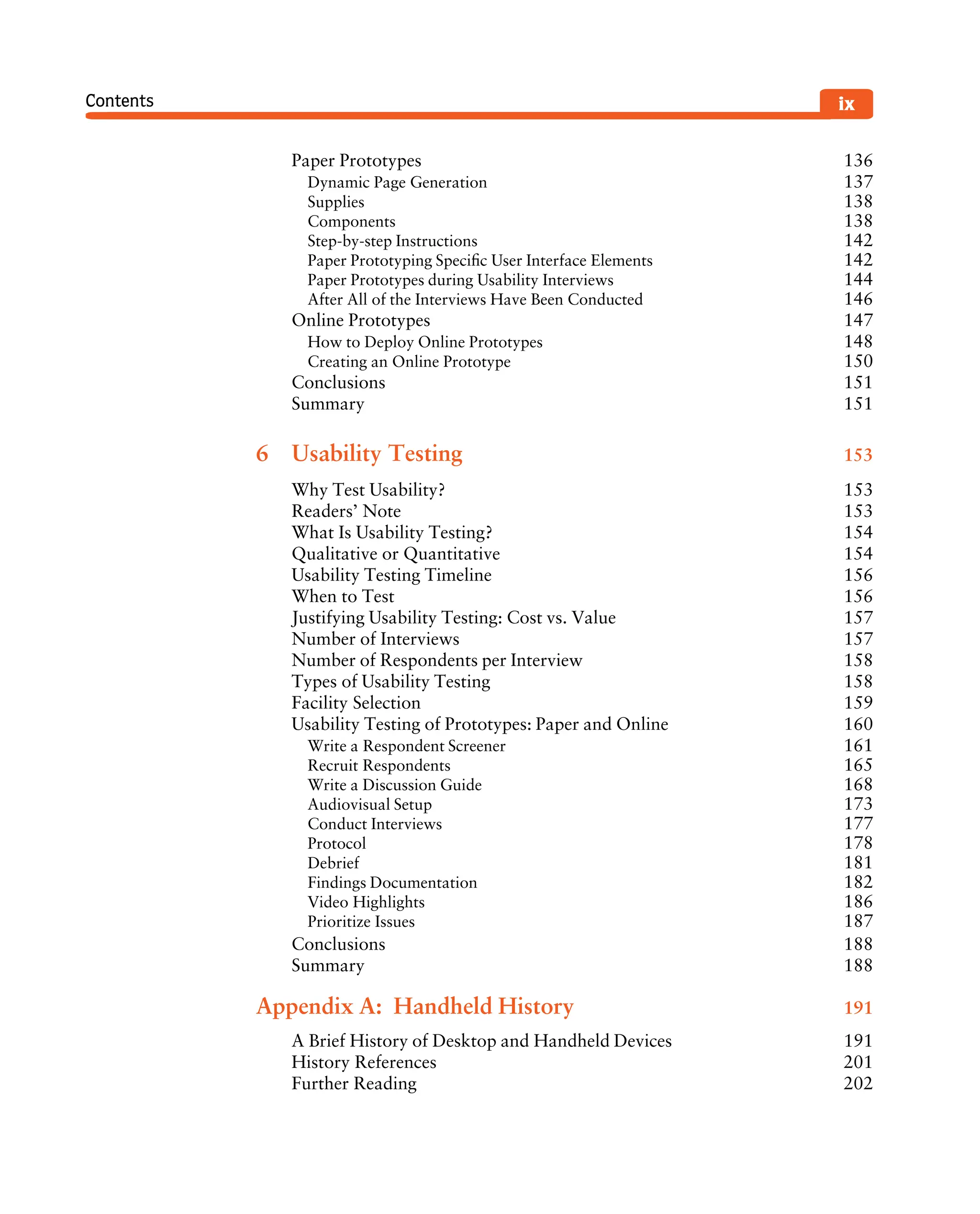 Contents ix
Paper Prototypes 136
Dynamic Page Generation 137
Supplies 138
Components 138
Step-by-step Instructions 142
Paper Prototyping Speciﬁc User Interface Elements 142
Paper Prototypes during Usability Interviews 144
After All of the Interviews Have Been Conducted 146
Online Prototypes 147
How to Deploy Online Prototypes 148
Creating an Online Prototype 150
Conclusions 151
Summary 151
6 Usability Testing 153
Why Test Usability? 153
Readers’ Note 153
What Is Usability Testing? 154
Qualitative or Quantitative 154
Usability Testing Timeline 156
When to Test 156
Justifying Usability Testing: Cost vs. Value 157
Number of Interviews 157
Number of Respondents per Interview 158
Types of Usability Testing 158
Facility Selection 159
Usability Testing of Prototypes: Paper and Online 160
Write a Respondent Screener 161
Recruit Respondents 165
Write a Discussion Guide 168
Audiovisual Setup 173
Conduct Interviews 177
Protocol 178
Debrief 181
Findings Documentation 182
Video Highlights 186
Prioritize Issues 187
Conclusions 188
Summary 188
Appendix A: Handheld History 191
A Brief History of Desktop and Handheld Devices 191
History References 201
Further Reading 202
 