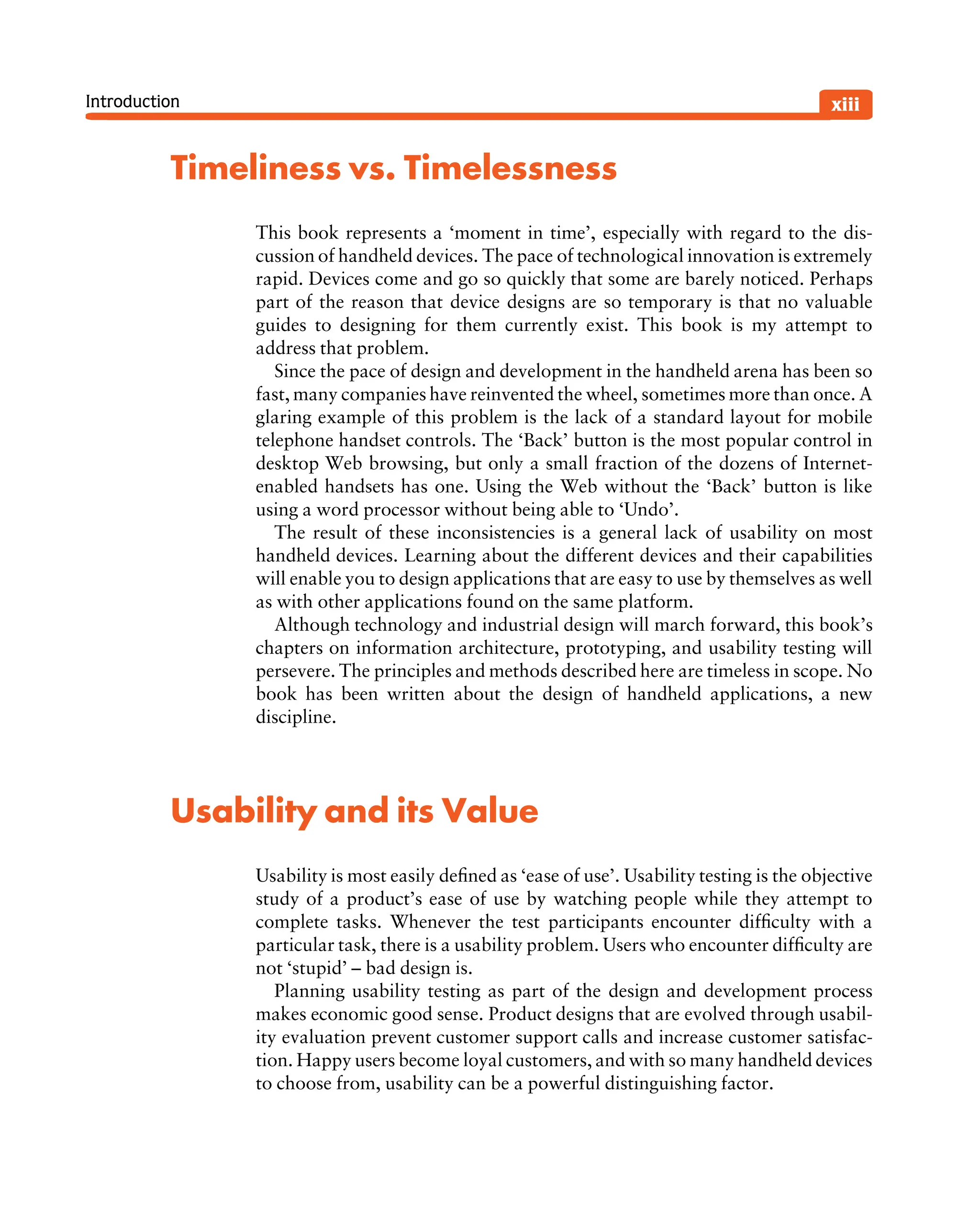 Introduction
Timeliness vs. Timelessness
This book represents a ‘moment in time’, especially with regard to the dis-
cussion of handheld devices. The pace of technological innovation is extremely
rapid. Devices come and go so quickly that some are barely noticed. Perhaps
part of the reason that device designs are so temporary is that no valuable
guides to designing for them currently exist. This book is my attempt to
address that problem.
Since the pace of design and development in the handheld arena has been so
fast, many companies have reinvented the wheel, sometimes more than once. A
glaring example of this problem is the lack of a standard layout for mobile
telephone handset controls. The ‘Back’ button is the most popular control in
desktop Web browsing, but only a small fraction of the dozens of Internet-
enabled handsets has one. Using the Web without the ‘Back’ button is like
using a word processor without being able to ‘Undo’.
The result of these inconsistencies is a general lack of usability on most
handheld devices. Learning about the different devices and their capabilities
will enable you to design applications that are easy to use by themselves as well
as with other applications found on the same platform.
Although technology and industrial design will march forward, this book’s
chapters on information architecture, prototyping, and usability testing will
persevere. The principles and methods described here are timeless in scope. No
book has been written about the design of handheld applications, a new
discipline.
Usability and its Value
Usability is most easily deﬁned as ‘ease of use’. Usability testing is the objective
study of a product’s ease of use by watching people while they attempt to
complete tasks. Whenever the test participants encounter difﬁculty with a
particular task, there is a usability problem. Users who encounter difﬁculty are
not ‘stupid’ – bad design is.
Planning usability testing as part of the design and development process
makes economic good sense. Product designs that are evolved through usabil-
ity evaluation prevent customer support calls and increase customer satisfac-
tion. Happy users become loyal customers, and with so many handheld devices
to choose from, usability can be a powerful distinguishing factor.
xiii
 