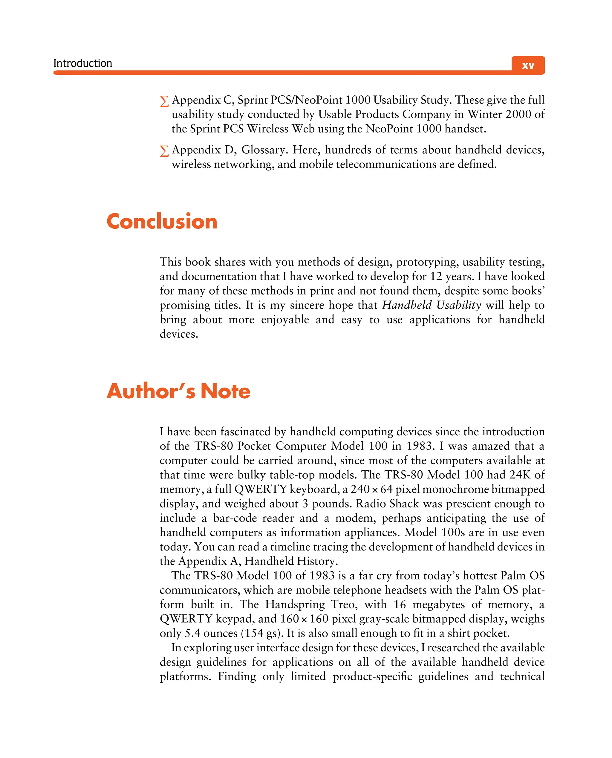 Introduction
∑ Appendix C, Sprint PCS/NeoPoint 1000 Usability Study. These give the full
usability study conducted by Usable Products Company in Winter 2000 of
the Sprint PCS Wireless Web using the NeoPoint 1000 handset.
∑ Appendix D, Glossary. Here, hundreds of terms about handheld devices,
wireless networking, and mobile telecommunications are deﬁned.
Conclusion
This book shares with you methods of design, prototyping, usability testing,
and documentation that I have worked to develop for 12 years. I have looked
for many of these methods in print and not found them, despite some books’
promising titles. It is my sincere hope that Handheld Usability will help to
bring about more enjoyable and easy to use applications for handheld
devices.
Author’s Note
I have been fascinated by handheld computing devices since the introduction
of the TRS-80 Pocket Computer Model 100 in 1983. I was amazed that a
computer could be carried around, since most of the computers available at
that time were bulky table-top models. The TRS-80 Model 100 had 24K of
memory, a full QWERTY keyboard, a 240× 64 pixel monochrome bitmapped
display, and weighed about 3 pounds. Radio Shack was prescient enough to
include a bar-code reader and a modem, perhaps anticipating the use of
handheld computers as information appliances. Model 100s are in use even
today. You can read a timeline tracing the development of handheld devices in
the Appendix A, Handheld History.
The TRS-80 Model 100 of 1983 is a far cry from today’s hottest Palm OS
communicators, which are mobile telephone headsets with the Palm OS plat-
form built in. The Handspring Treo, with 16 megabytes of memory, a
QWERTY keypad, and 160×160 pixel gray-scale bitmapped display, weighs
only 5.4 ounces (154 gs). It is also small enough to ﬁt in a shirt pocket.
In exploring user interface design for these devices, I researched the available
design guidelines for applications on all of the available handheld device
platforms. Finding only limited product-speciﬁc guidelines and technical
xv
 