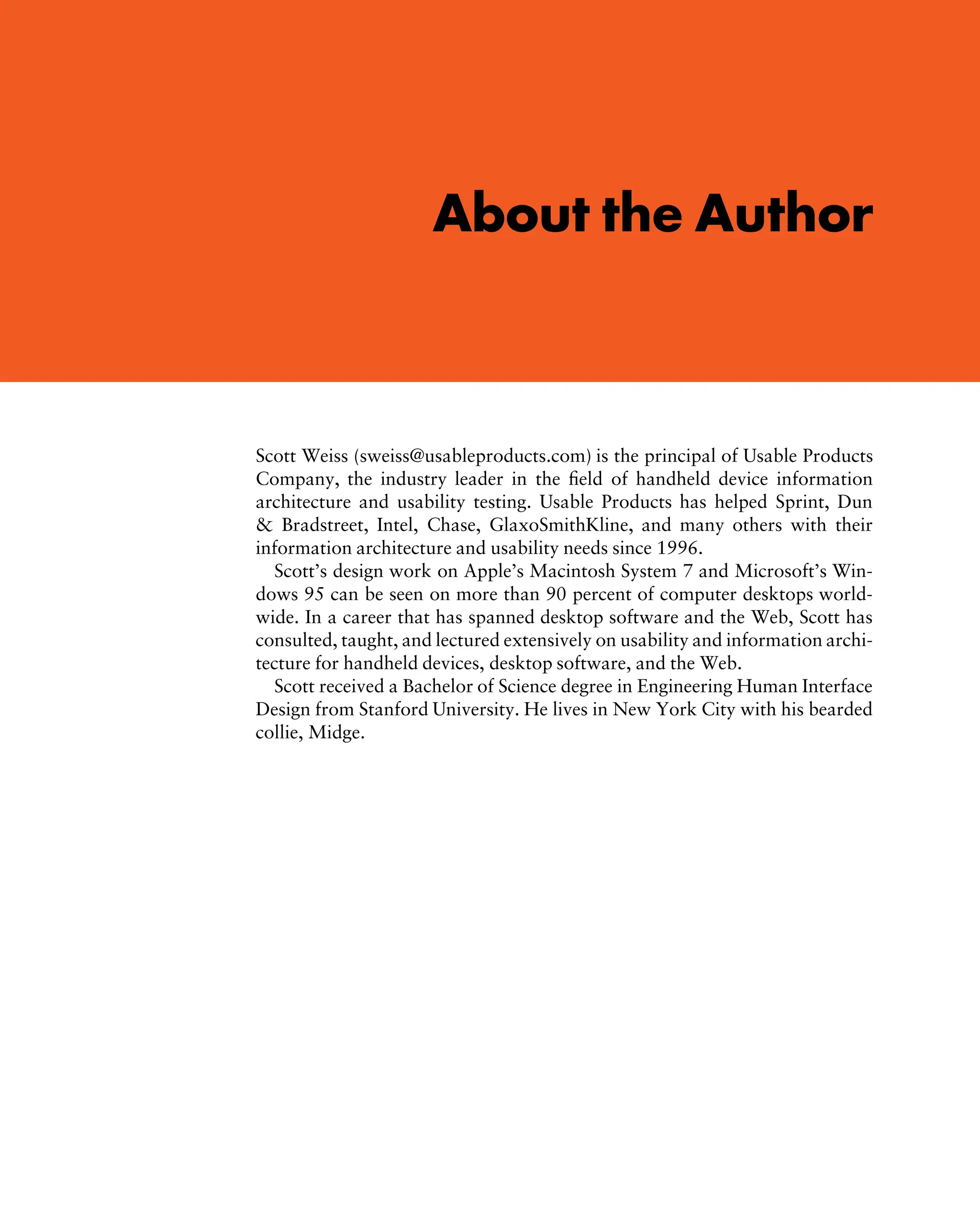 j:FMATTER 29-5-2002 p:17 c:1 black–text
About the Author
Scott Weiss (sweiss@usableproducts.com) is the principal of Usable Products
Company, the industry leader in the ﬁeld of handheld device information
architecture and usability testing. Usable Products has helped Sprint, Dun
& Bradstreet, Intel, Chase, GlaxoSmithKline, and many others with their
information architecture and usability needs since 1996.
Scott’s design work on Apple’s Macintosh System 7 and Microsoft’s Win-
dows 95 can be seen on more than 90 percent of computer desktops world-
wide. In a career that has spanned desktop software and the Web, Scott has
consulted, taught, and lectured extensively on usability and information archi-
tecture for handheld devices, desktop software, and the Web.
Scott received a Bachelor of Science degree in Engineering Human Interface
Design from Stanford University. He lives in New York City with his bearded
collie, Midge.
 