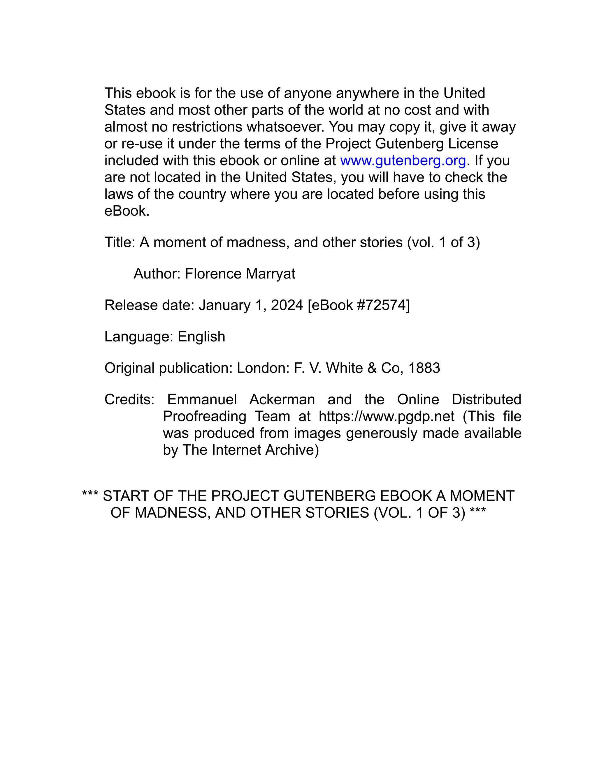 This ebook is for the use of anyone anywhere in the United
States and most other parts of the world at no cost and with
almost no restrictions whatsoever. You may copy it, give it away
or re-use it under the terms of the Project Gutenberg License
included with this ebook or online at www.gutenberg.org. If you
are not located in the United States, you will have to check the
laws of the country where you are located before using this
eBook.
Title: A moment of madness, and other stories (vol. 1 of 3)
Author: Florence Marryat
Release date: January 1, 2024 [eBook #72574]
Language: English
Original publication: London: F. V. White & Co, 1883
Credits: Emmanuel Ackerman and the Online Distributed
Proofreading Team at https://www.pgdp.net (This file
was produced from images generously made available
by The Internet Archive)
*** START OF THE PROJECT GUTENBERG EBOOK A MOMENT
OF MADNESS, AND OTHER STORIES (VOL. 1 OF 3) ***
 