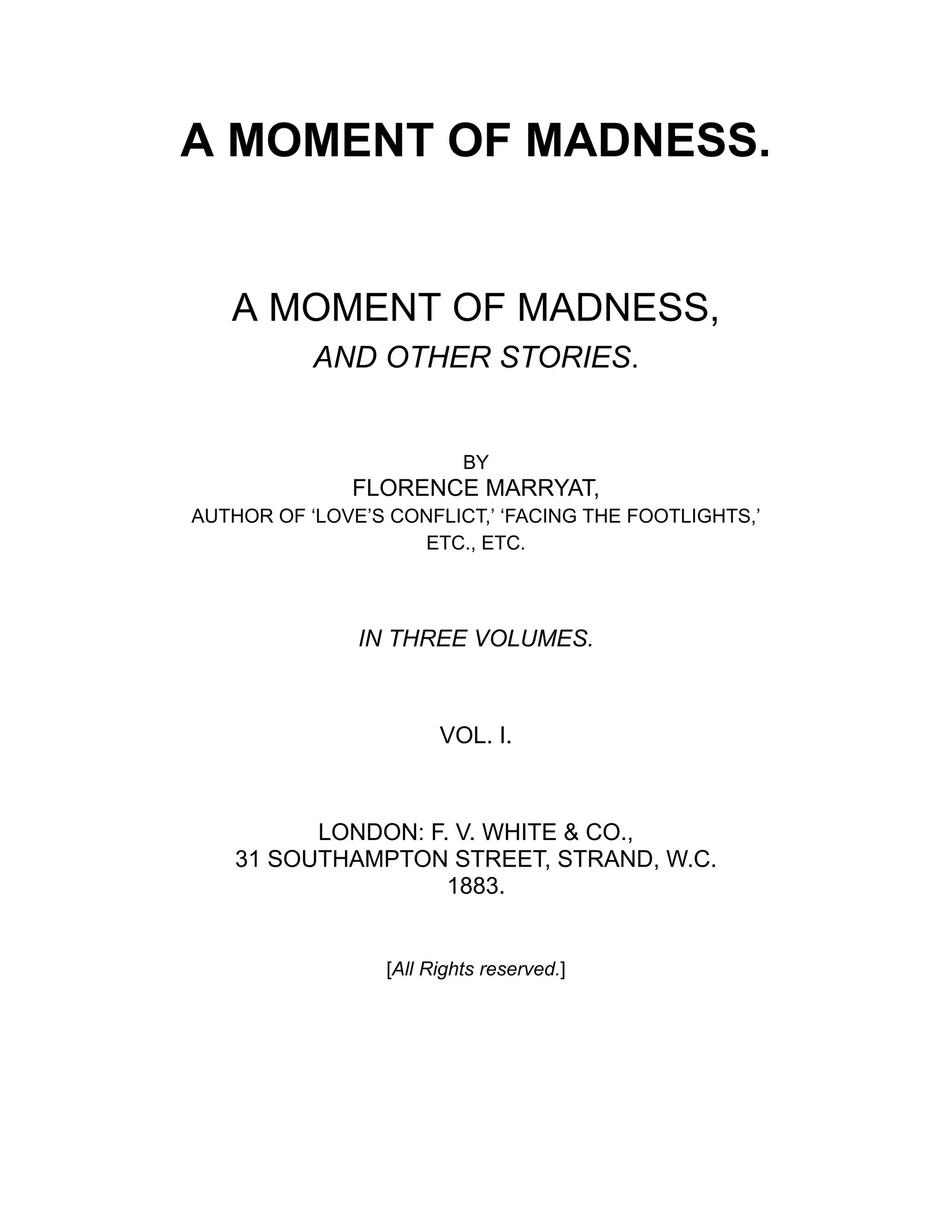 A MOMENT OF MADNESS.
A MOMENT OF MADNESS,
AND OTHER STORIES.
BY
FLORENCE MARRYAT,
AUTHOR OF ‘LOVE’S CONFLICT,’ ‘FACING THE FOOTLIGHTS,’
ETC., ETC.
IN THREE VOLUMES.
VOL. I.
LONDON: F. V. WHITE & CO.,
31 SOUTHAMPTON STREET, STRAND, W.C.
1883.
[All Rights reserved.]
 