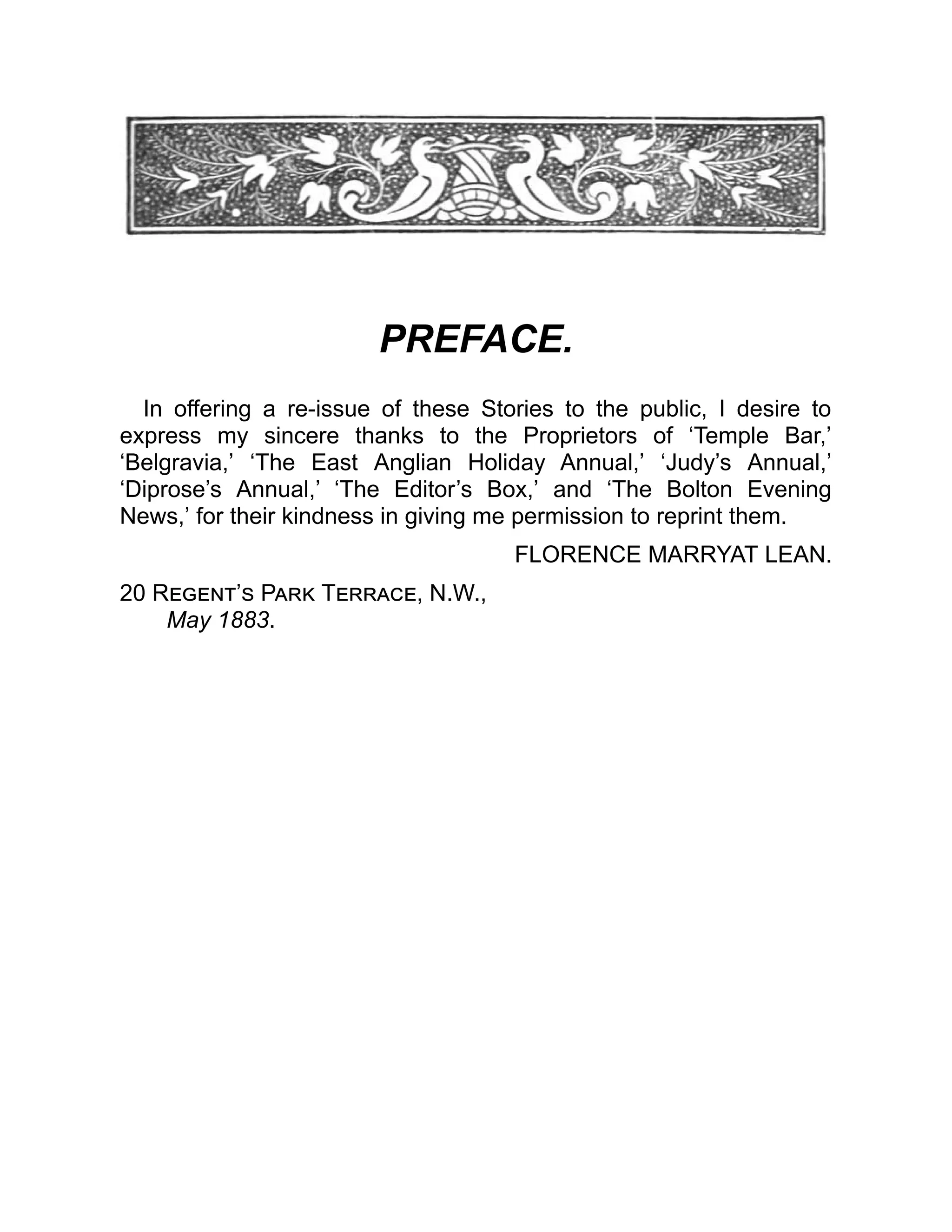 PREFACE.
In offering a re-issue of these Stories to the public, I desire to
express my sincere thanks to the Proprietors of ‘Temple Bar,’
‘Belgravia,’ ‘The East Anglian Holiday Annual,’ ‘Judy’s Annual,’
‘Diprose’s Annual,’ ‘The Editor’s Box,’ and ‘The Bolton Evening
News,’ for their kindness in giving me permission to reprint them.
FLORENCE MARRYAT LEAN.
20 Regent’s Park Terrace, N.W.,
May 1883.
 