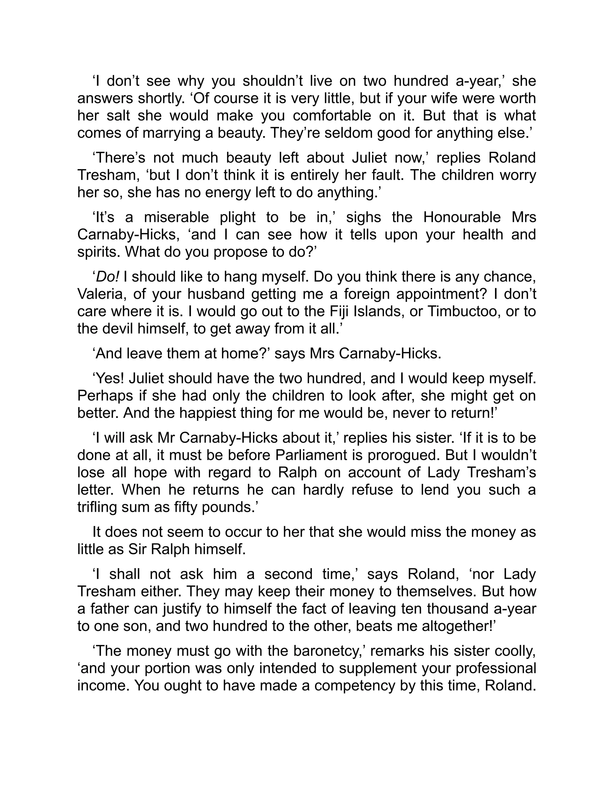 ‘I don’t see why you shouldn’t live on two hundred a-year,’ she
answers shortly. ‘Of course it is very little, but if your wife were worth
her salt she would make you comfortable on it. But that is what
comes of marrying a beauty. They’re seldom good for anything else.’
‘There’s not much beauty left about Juliet now,’ replies Roland
Tresham, ‘but I don’t think it is entirely her fault. The children worry
her so, she has no energy left to do anything.’
‘It’s a miserable plight to be in,’ sighs the Honourable Mrs
Carnaby-Hicks, ‘and I can see how it tells upon your health and
spirits. What do you propose to do?’
‘Do! I should like to hang myself. Do you think there is any chance,
Valeria, of your husband getting me a foreign appointment? I don’t
care where it is. I would go out to the Fiji Islands, or Timbuctoo, or to
the devil himself, to get away from it all.’
‘And leave them at home?’ says Mrs Carnaby-Hicks.
‘Yes! Juliet should have the two hundred, and I would keep myself.
Perhaps if she had only the children to look after, she might get on
better. And the happiest thing for me would be, never to return!’
‘I will ask Mr Carnaby-Hicks about it,’ replies his sister. ‘If it is to be
done at all, it must be before Parliament is prorogued. But I wouldn’t
lose all hope with regard to Ralph on account of Lady Tresham’s
letter. When he returns he can hardly refuse to lend you such a
trifling sum as fifty pounds.’
It does not seem to occur to her that she would miss the money as
little as Sir Ralph himself.
‘I shall not ask him a second time,’ says Roland, ‘nor Lady
Tresham either. They may keep their money to themselves. But how
a father can justify to himself the fact of leaving ten thousand a-year
to one son, and two hundred to the other, beats me altogether!’
‘The money must go with the baronetcy,’ remarks his sister coolly,
‘and your portion was only intended to supplement your professional
income. You ought to have made a competency by this time, Roland.
 