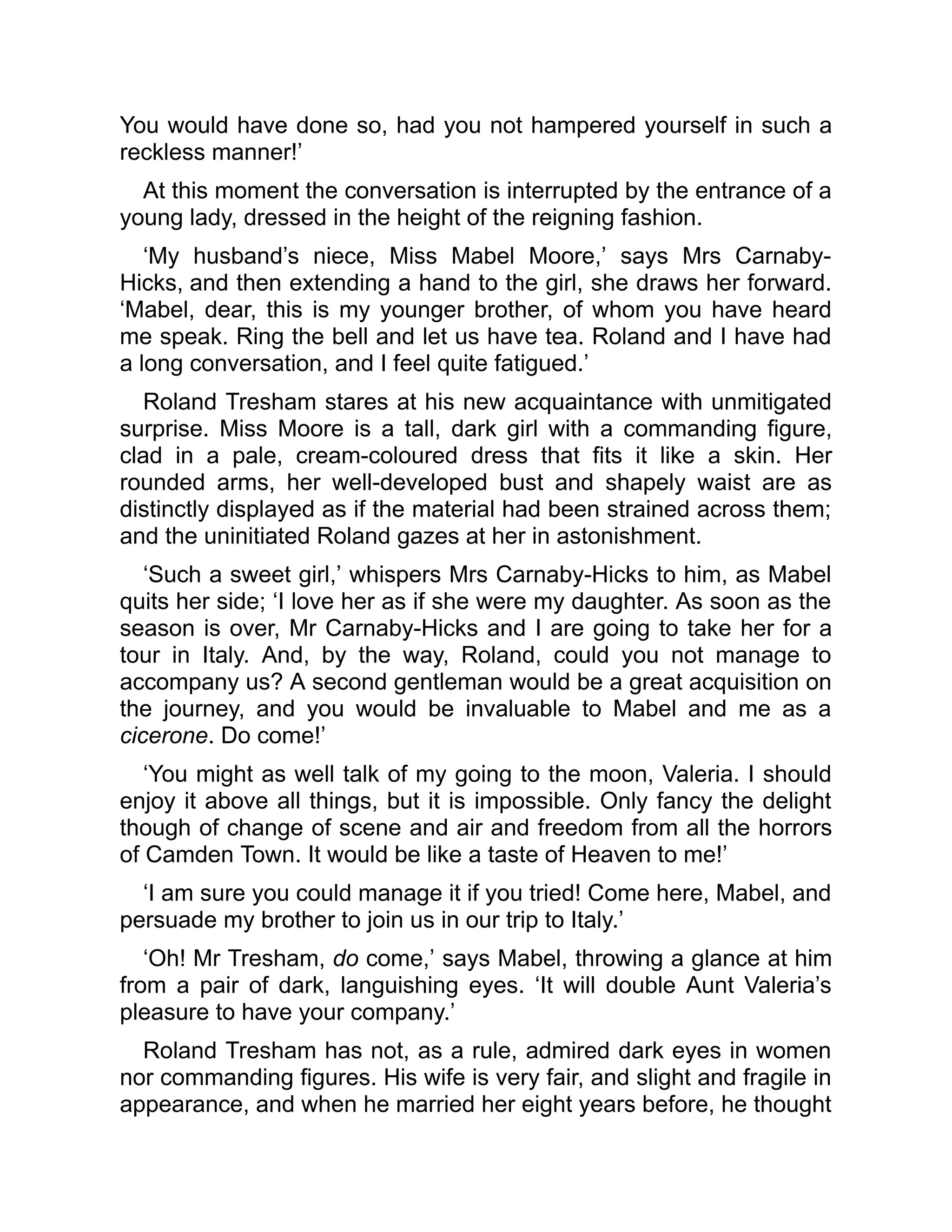 You would have done so, had you not hampered yourself in such a
reckless manner!’
At this moment the conversation is interrupted by the entrance of a
young lady, dressed in the height of the reigning fashion.
‘My husband’s niece, Miss Mabel Moore,’ says Mrs Carnaby-
Hicks, and then extending a hand to the girl, she draws her forward.
‘Mabel, dear, this is my younger brother, of whom you have heard
me speak. Ring the bell and let us have tea. Roland and I have had
a long conversation, and I feel quite fatigued.’
Roland Tresham stares at his new acquaintance with unmitigated
surprise. Miss Moore is a tall, dark girl with a commanding figure,
clad in a pale, cream-coloured dress that fits it like a skin. Her
rounded arms, her well-developed bust and shapely waist are as
distinctly displayed as if the material had been strained across them;
and the uninitiated Roland gazes at her in astonishment.
‘Such a sweet girl,’ whispers Mrs Carnaby-Hicks to him, as Mabel
quits her side; ‘I love her as if she were my daughter. As soon as the
season is over, Mr Carnaby-Hicks and I are going to take her for a
tour in Italy. And, by the way, Roland, could you not manage to
accompany us? A second gentleman would be a great acquisition on
the journey, and you would be invaluable to Mabel and me as a
cicerone. Do come!’
‘You might as well talk of my going to the moon, Valeria. I should
enjoy it above all things, but it is impossible. Only fancy the delight
though of change of scene and air and freedom from all the horrors
of Camden Town. It would be like a taste of Heaven to me!’
‘I am sure you could manage it if you tried! Come here, Mabel, and
persuade my brother to join us in our trip to Italy.’
‘Oh! Mr Tresham, do come,’ says Mabel, throwing a glance at him
from a pair of dark, languishing eyes. ‘It will double Aunt Valeria’s
pleasure to have your company.’
Roland Tresham has not, as a rule, admired dark eyes in women
nor commanding figures. His wife is very fair, and slight and fragile in
appearance, and when he married her eight years before, he thought
 