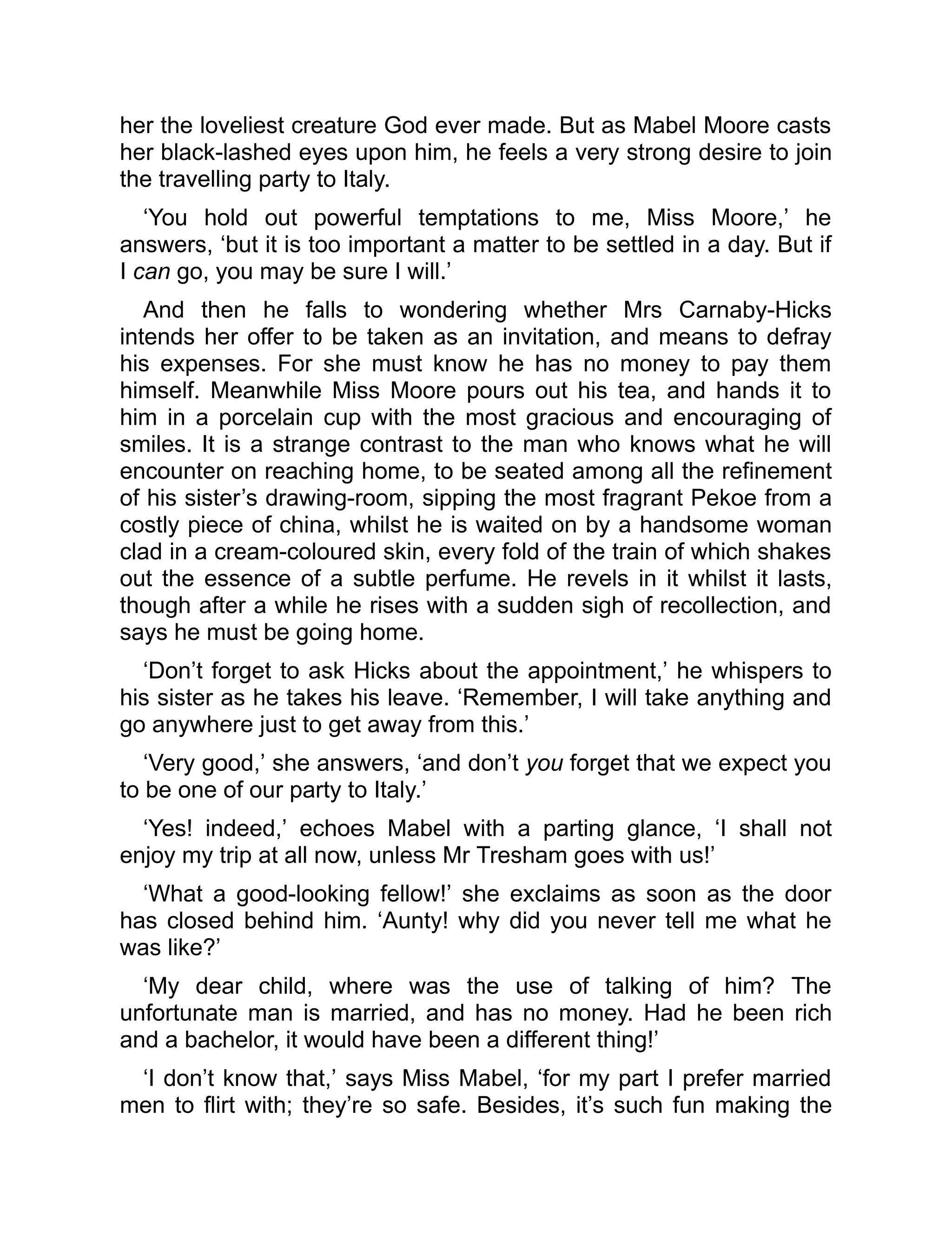 her the loveliest creature God ever made. But as Mabel Moore casts
her black-lashed eyes upon him, he feels a very strong desire to join
the travelling party to Italy.
‘You hold out powerful temptations to me, Miss Moore,’ he
answers, ‘but it is too important a matter to be settled in a day. But if
I can go, you may be sure I will.’
And then he falls to wondering whether Mrs Carnaby-Hicks
intends her offer to be taken as an invitation, and means to defray
his expenses. For she must know he has no money to pay them
himself. Meanwhile Miss Moore pours out his tea, and hands it to
him in a porcelain cup with the most gracious and encouraging of
smiles. It is a strange contrast to the man who knows what he will
encounter on reaching home, to be seated among all the refinement
of his sister’s drawing-room, sipping the most fragrant Pekoe from a
costly piece of china, whilst he is waited on by a handsome woman
clad in a cream-coloured skin, every fold of the train of which shakes
out the essence of a subtle perfume. He revels in it whilst it lasts,
though after a while he rises with a sudden sigh of recollection, and
says he must be going home.
‘Don’t forget to ask Hicks about the appointment,’ he whispers to
his sister as he takes his leave. ‘Remember, I will take anything and
go anywhere just to get away from this.’
‘Very good,’ she answers, ‘and don’t you forget that we expect you
to be one of our party to Italy.’
‘Yes! indeed,’ echoes Mabel with a parting glance, ‘I shall not
enjoy my trip at all now, unless Mr Tresham goes with us!’
‘What a good-looking fellow!’ she exclaims as soon as the door
has closed behind him. ‘Aunty! why did you never tell me what he
was like?’
‘My dear child, where was the use of talking of him? The
unfortunate man is married, and has no money. Had he been rich
and a bachelor, it would have been a different thing!’
‘I don’t know that,’ says Miss Mabel, ‘for my part I prefer married
men to flirt with; they’re so safe. Besides, it’s such fun making the
 