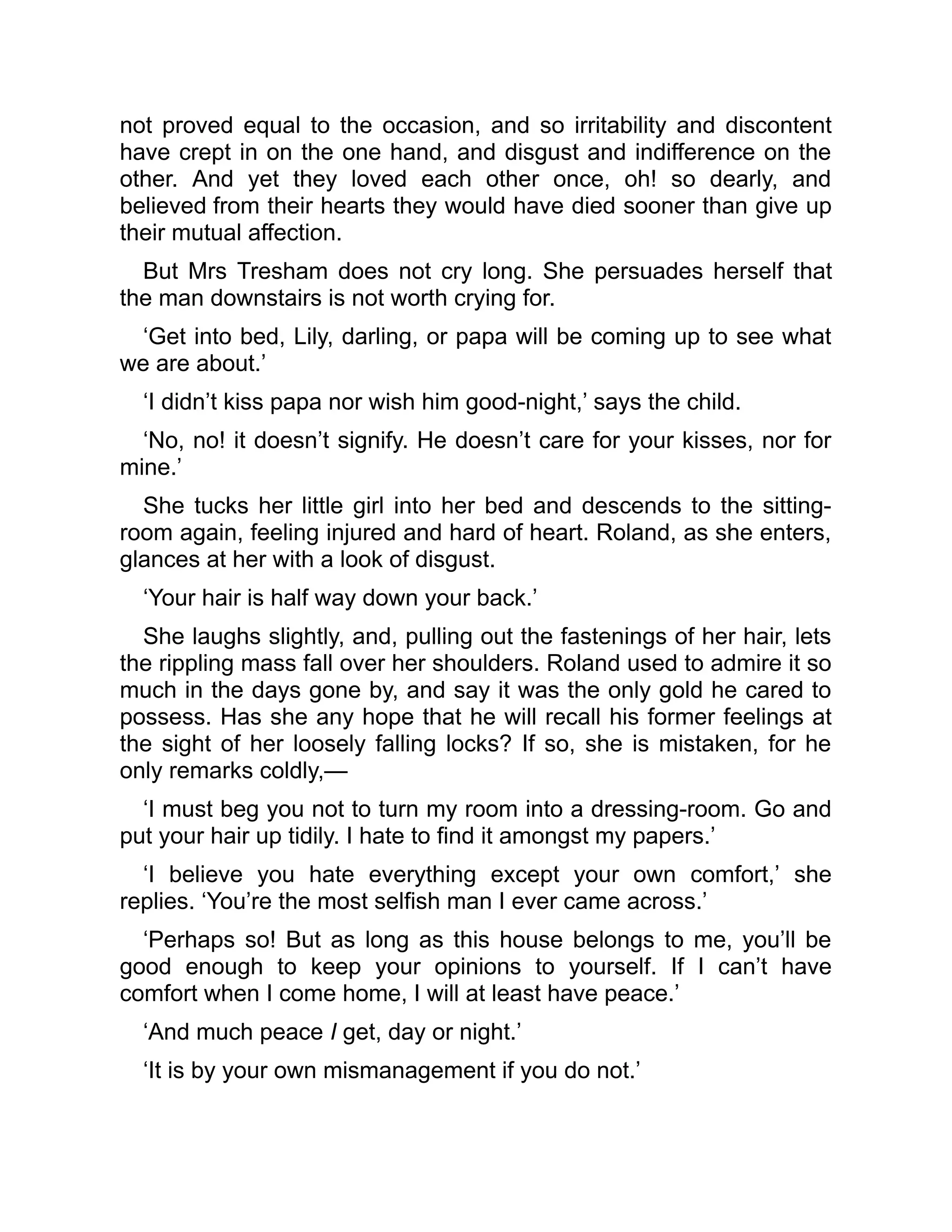 not proved equal to the occasion, and so irritability and discontent
have crept in on the one hand, and disgust and indifference on the
other. And yet they loved each other once, oh! so dearly, and
believed from their hearts they would have died sooner than give up
their mutual affection.
But Mrs Tresham does not cry long. She persuades herself that
the man downstairs is not worth crying for.
‘Get into bed, Lily, darling, or papa will be coming up to see what
we are about.’
‘I didn’t kiss papa nor wish him good-night,’ says the child.
‘No, no! it doesn’t signify. He doesn’t care for your kisses, nor for
mine.’
She tucks her little girl into her bed and descends to the sitting-
room again, feeling injured and hard of heart. Roland, as she enters,
glances at her with a look of disgust.
‘Your hair is half way down your back.’
She laughs slightly, and, pulling out the fastenings of her hair, lets
the rippling mass fall over her shoulders. Roland used to admire it so
much in the days gone by, and say it was the only gold he cared to
possess. Has she any hope that he will recall his former feelings at
the sight of her loosely falling locks? If so, she is mistaken, for he
only remarks coldly,—
‘I must beg you not to turn my room into a dressing-room. Go and
put your hair up tidily. I hate to find it amongst my papers.’
‘I believe you hate everything except your own comfort,’ she
replies. ‘You’re the most selfish man I ever came across.’
‘Perhaps so! But as long as this house belongs to me, you’ll be
good enough to keep your opinions to yourself. If I can’t have
comfort when I come home, I will at least have peace.’
‘And much peace I get, day or night.’
‘It is by your own mismanagement if you do not.’
 