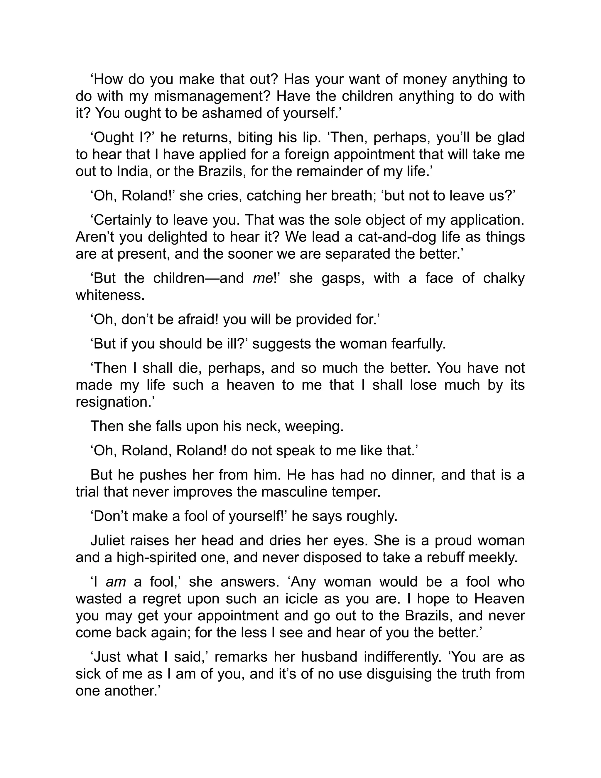 ‘How do you make that out? Has your want of money anything to
do with my mismanagement? Have the children anything to do with
it? You ought to be ashamed of yourself.’
‘Ought I?’ he returns, biting his lip. ‘Then, perhaps, you’ll be glad
to hear that I have applied for a foreign appointment that will take me
out to India, or the Brazils, for the remainder of my life.’
‘Oh, Roland!’ she cries, catching her breath; ‘but not to leave us?’
‘Certainly to leave you. That was the sole object of my application.
Aren’t you delighted to hear it? We lead a cat-and-dog life as things
are at present, and the sooner we are separated the better.’
‘But the children—and me!’ she gasps, with a face of chalky
whiteness.
‘Oh, don’t be afraid! you will be provided for.’
‘But if you should be ill?’ suggests the woman fearfully.
‘Then I shall die, perhaps, and so much the better. You have not
made my life such a heaven to me that I shall lose much by its
resignation.’
Then she falls upon his neck, weeping.
‘Oh, Roland, Roland! do not speak to me like that.’
But he pushes her from him. He has had no dinner, and that is a
trial that never improves the masculine temper.
‘Don’t make a fool of yourself!’ he says roughly.
Juliet raises her head and dries her eyes. She is a proud woman
and a high-spirited one, and never disposed to take a rebuff meekly.
‘I am a fool,’ she answers. ‘Any woman would be a fool who
wasted a regret upon such an icicle as you are. I hope to Heaven
you may get your appointment and go out to the Brazils, and never
come back again; for the less I see and hear of you the better.’
‘Just what I said,’ remarks her husband indifferently. ‘You are as
sick of me as I am of you, and it’s of no use disguising the truth from
one another.’
 