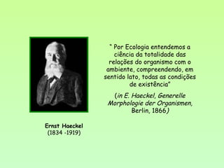 Ernst Haeckel
(1834 -1919)
“ Por Ecologia entendemos a
ciência da totalidade das
relações do organismo com o
ambiente, compreendendo, em
sentido lato, todas as condições
de existência”
(in E. Haeckel, Generelle
Morphologie der Organismen,
Berlin, 1866)
 