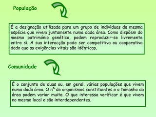 É a designação utilizada para um grupo de indivíduos da mesma
espécie que vivem juntamente numa dada área. Como dispõem do
mesmo património genético, podem reproduzir-se livremente
entre si. A sua interacção pode ser competitiva ou cooperativa
dado que as exigências vitais são idênticas.
É o conjunto de duas ou, em geral, várias populações que vivem
numa dada área. O nº de organismos constituintes e o tamanho da
área podem variar muito. O que interessa verificar é que vivem
no mesmo local e são interdependentes.
Comunidade
População
 