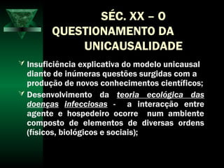 SÉC. XX – O
QUESTIONAMENTO DA
UNICAUSALIDADE
 Insuficiência explicativa do modelo unicausal
diante de inúmeras questões surgidas com a
produção de novos conhecimentos científicos;
 Desenvolvimento da teoria ecológica das
doenças infecciosas - a interacção entre
agente e hospedeiro ocorre num ambiente
composto de elementos de diversas ordens
(físicos, biológicos e sociais);
 