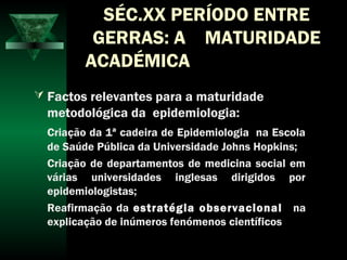 SÉC.XX PERÍODO ENTRE
GERRAS: A MATURIDADE
ACADÉMICA
 Factos relevantes para a maturidade
metodológica da epidemiologia:
Criação da 1ª cadeira de Epidemiologia na Escola
de Saúde Pública da Universidade Johns Hopkins;
Criação de departamentos de medicina social em
várias universidades inglesas dirigidos por
epidemiologistas;
Reafirmação da estratégia observacional na
explicação de inúmeros fenómenos científicos
 