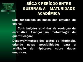 SÉC.XX PERÍODO ENTRE
GUERRAS: A MATURIDADE
ACADÉMICA
São concebidas as bases dos estudos de
coorte;
Contribuições advindas da evolução da
estatística Avanços na metodologia de
quantificação;
Desenvolvimentos dos testes de inferência,
criando novas possibilidades para a
avaliação de hipóteses sobre dados
empíricos.
 