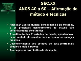 SÉC.XX
ANOS 40 a 60 – Afirmação do
método e técnicas
 Após a 2ª Guerra Mundial consolidam-se os métodos,
e os principais delineamentos de estudo são
definitivamente constituídos
 A realização dos 1ª estudos de coorte, apontando-o
como método de escolha para o estudo de doenças
crónicas;
 Desenvolvimento dos estudos de caso-controlmais
simples e mais baratos);
 As conquistas dos direitos de cidadania.
 