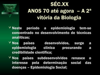 SÉC.XX
ANOS 70 até agora – A 2ª
vitória da Biologia
 Neste período a epidemiologia tem-se
concentrado no desenvolvimento de técnicas
analíticas;
 Nos países desenvolvidos, surge a
epidemiologia clínica procurando a
credibilidade cientifica;
 Nos países subdesenvolvidos renasce o
interesse pela determinação social das
doenças – Epidemiologia Social;
 