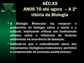SÉC.XX
ANOS 70 até agora – A 2ª
vitória da Biologia
 A Biologia Molecular faz renascer o
predomínio da biologia sobre o social e o
cultural, implicando criticas aos tradicionais
estudos sobre a influência de factores
ambientais na ocorrência de doenças;
 Defende-se que o entendimento pleno dos
mecanismos biológicos-moleculares permitirá
a compreensão do processo saúde-doença.
 