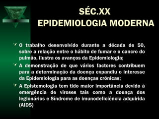 SÉC.XX
EPIDEMIOLOGIA MODERNA
 O trabalho desenvolvido durante a década de 50,
sobre a relação entre o hábito de fumar e o cancro do
pulmão, ilustra os avanços da Epidemiologia;
 A demonstração de que vários factores contribuem
para a determinação da doença expandiu o interesse
da Epidemiologia para as doenças crónicas;
 A Epistemologia tem tido maior importância devido à
emergência de viroses tais como a doença dos
legionários e Síndrome de imunodeficiência adquirida
(AIDS)
 