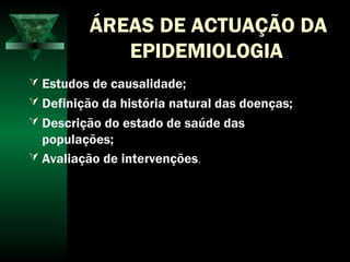 ÁREAS DE ACTUAÇÃO DA
EPIDEMIOLOGIA
 Estudos de causalidade;
 Definição da história natural das doenças;
 Descrição do estado de saúde das
populações;
 Avaliação de intervenções.
 
