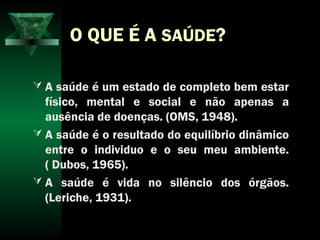 O QUE É A SAÚDE?
 A saúde é um estado de completo bem estar
físico, mental e social e não apenas a
ausência de doenças. (OMS, 1948).
 A saúde é o resultado do equilíbrio dinâmico
entre o individuo e o seu meu ambiente.
( Dubos, 1965).
 A saúde é vida no silêncio dos órgãos.
(Leriche, 1931).
 