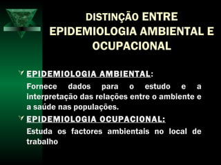 DISTINÇÃO ENTRE
EPIDEMIOLOGIA AMBIENTAL E
OCUPACIONAL
 EPIDEMIOLOGIA AMBIENTAL:
Fornece dados para o estudo e a
interpretação das relações entre o ambiente e
a saúde nas populações.
 EPIDEMIOLOGIA OCUPACIONAL:
Estuda os factores ambientais no local de
trabalho
 