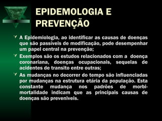 EPIDEMOLOGIA E
PREVENÇÃO
 A Epidemiologia, ao identificar as causas de doenças
que são passíveis de modificação, pode desempenhar
um papel central na prevenção;
 Exemplos são os estudos relacionados com a doença
coronariana, doenças ocupacionais, sequelas de
acidentes de transito entre outras;
 As mudanças no decorrer do tempo são influenciadas
por mudanças na estrutura etária da população. Esta
constante mudança nos padrões de morbi-
mortalidade indicam que as principais causas de
doenças são preveniveis.
 