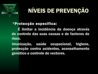 NÍVEIS DE PREVENÇÃO
Protecção especifica:
É limitar a incidência da doença através
do controlo das suas causas e de factores de
risco.
Imunização, saúde ocupacional, higiene,
protecção contra acidentes, aconselhamento
genético e controle de vectores.
 