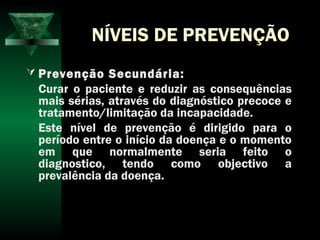 NÍVEIS DE PREVENÇÃO
 Prevenção Secundária:
Curar o paciente e reduzir as consequências
mais sérias, através do diagnóstico precoce e
tratamento/limitação da incapacidade.
Este nível de prevenção é dirigido para o
período entre o início da doença e o momento
em que normalmente seria feito o
diagnostico, tendo como objectivo a
prevalência da doença.
 