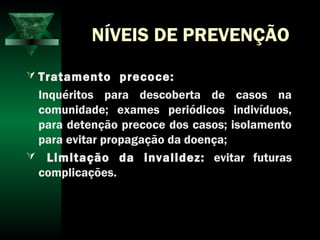 NÍVEIS DE PREVENÇÃO
 Tratamento precoce:
Inquéritos para descoberta de casos na
comunidade; exames periódicos indivíduos,
para detenção precoce dos casos; isolamento
para evitar propagação da doença;
 Limitação da invalidez: evitar futuras
complicações.
 