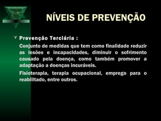 NÍVEIS DE PREVENÇÃO
 Prevenção Terciária :
Conjunto de medidas que tem como finalidade reduzir
as lesões e incapacidades, diminuir o sofrimento
causado pela doença, como também promover a
adaptação a doenças incuráveis.
Fisioterapia, terapia ocupacional, emprego para o
reabilitado, entre outros.
 