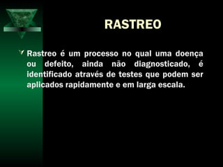 RASTREO
 Rastreo é um processo no qual uma doença
ou defeito, ainda não diagnosticado, é
identificado através de testes que podem ser
aplicados rapidamente e em larga escala.
 
