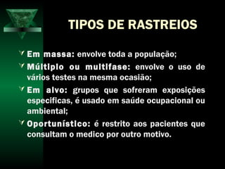 TIPOS DE RASTREIOS
 Em massa: envolve toda a população;
 Múltiplo ou multifase: envolve o uso de
vários testes na mesma ocasião;
 Em alvo: grupos que sofreram exposições
especificas, é usado em saúde ocupacional ou
ambiental;
 Oportunístico: é restrito aos pacientes que
consultam o medico por outro motivo.
 