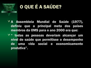 O QUE É A SAÚDE?
 A Assembleia Mundial de Saúde (1977),
definiu que a principal meta dos países
membros da OMS para o ano 2000 era que:
 “ todas as pessoas deveriam alcançar um
nível de saúde que permitisse o desempenho
de uma vida social e economicamente
produtiva”.
 