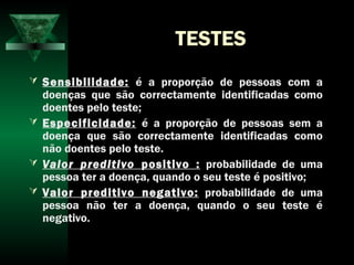 TESTES
 Sensibilidade: é a proporção de pessoas com a
doenças que são correctamente identificadas como
doentes pelo teste;
 Especificidade: é a proporção de pessoas sem a
doença que são correctamente identificadas como
não doentes pelo teste.
 Valor preditivo positivo : probabilidade de uma
pessoa ter a doença, quando o seu teste é positivo;
 Valor preditivo negativo: probabilidade de uma
pessoa não ter a doença, quando o seu teste é
negativo.
 