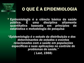 O QUE É A EPIDEMIOLOGIA
 Epidemiologia é a ciência básica da saúde
pública. É uma disciplina altamente
quantitativa baseada em princípios de
estatística e metodologia de pesquisa
“Epidemiologia é o estudo da distribuição e dos
determinantes de estados o eventos
relacionados com a saúde em populações
especificas e suas aplicações no controle de
problemas de saúde.”
( Last, 1988)
 