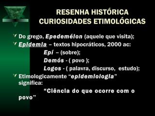 RESENHA HISTÓRICA
CURIOSIDADES ETIMOLÓGICAS
 Do grego, Epedeméion (aquele que visita);
 Epidemia – textos hipocráticos, 2000 ac:
Epí – (sobre);
Demós - ( povo );
Logos - ( palavra, discurso, estudo);
 Etimologicamente “epidemiologia”
significa:
“Ciência do que ocorre com o
povo”
 