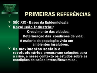PRIMEIRAS REFERÊNCIAS
 SÉC.XIX - Bases da Epidemiologia
 Revolução Industrial:
Crescimento das cidades;
Deterioração das condições de vida;
A maioria da população vivia em
ambientes insalubres.
 Os movimentos sociais e
revolucionários procuravam soluções para
a crise, e nesse contexto os estudos sobre as
condições de saúde intensificavam-se .
 